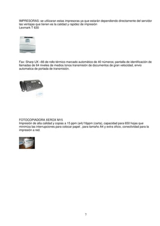 IMPRESORAS: se utilizaran estas impresoras ya que estarán dependiendo directamente del servidor
las ventajas que tienen es la calidad y rapidez de impresión
Lexmark T 630




Fax: Sharp UX –66 de rollo térmico marcado automático de 40 números; pantalla de identificación de
llamadas de 64 niveles de medios tonos transmisión de documentos de gran velocidad, envio
automatica de portada de transmisión.




FOTOCOPIADORA XEROX M15
Impresión de alta calidad y copias a 15 ppm (a4)/16ppm (carta), capacidad para 650 hojas que
minimiza las interrupciones para colocar papel , para tamaño A4 y extra oficio, conectividad para la
impresión a red.




                                                  7
 