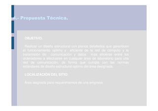 4.- Propuesta Técnica.



     OBJETIVO.

      Realizar un diseño estructural con planos detallados que garanticen
    el funcionamiento optimo y eficiente de la red de computo y la
    transmisión de comunicación y datos mas eficiente entre los
    ordenadores a efectuarse en cualquier área de laboratorio para una
    red de comunicación, de forma que cumpla con las normas
    estándares de diseño estructural optimo del área designada.

     LOCALIZACIÓN DEL SITIO.

     Área asignada para requerimientos de una empresa.
 