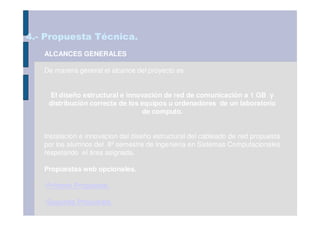 4.- Propuesta Técnica.
   ALCANCES GENERALES

   De manera general el alcance del proyecto es:


    El diseño estructural e innovación de red de comunicación a 1 GB y
    distribución correcta de los equipos u ordenadores de un laboratorio
                                 de computo.


   Instalacion e innovacion del diseño estructural del cableado de red propuesta
   por los alumnos del 8º semestre de Ingeniería en Sistemas Computacionales
   respetando el área asignada.

   Propuestas web opcionales.

   -Primera Propuesta.

   -Segunda Propuesta.
 