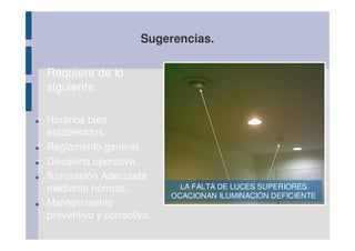 Sugerencias.

Requiere de lo
siguiente:
                               |

Horarios bien
establecidos.
Reglamento general.
Disciplina operativa.
Iluminación Adecuada       AIRE ACONDICIONADO EN MAL ESTADO
                             ALUMNO USANDO SU EQUIPO PORTATIL
mediante normas.             LA CON DEFICIENTE SUPERIORES
                              Y FALTA DE LUCES INSTALACIÓN
                            PARA CONECTAR CON INTERNET DE CAES
                           OCACIONAN ILUMINACIÓN DEFICIENTE
Mantenimiento
preventivo y correctivo.
 