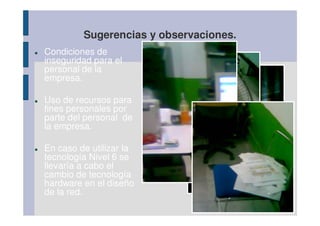 Sugerencias y observaciones.
Condiciones de
inseguridad para el
personal de la
empresa.

Uso de recursos para
fines personales por
parte del personal de
la empresa.

En caso de utilizar la
tecnología Nivel 6 se
                           VENTILADOR SIN
llevaría a cabo el
                            PROTECCIÓN
cambio de tecnología
hardware en el diseño
de la red.
 