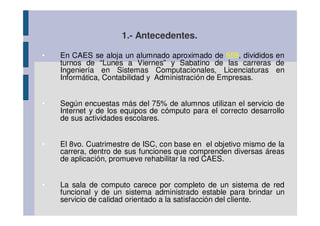 1.- Antecedentes.

•   En CAES se aloja un alumnado aproximado de 559, divididos en
    turnos de “Lunes a Viernes” y Sabatino de las carreras de
    Ingeniería en Sistemas Computacionales, Licenciaturas en
    Informática, Contabilidad y Administración de Empresas.


•   Según encuestas más del 75% de alumnos utilizan el servicio de
    Internet y de los equipos de cómputo para el correcto desarrollo
    de sus actividades escolares.


•   El 8vo. Cuatrimestre de ISC, con base en el objetivo mismo de la
    carrera, dentro de sus funciones que comprenden diversas áreas
    de aplicación, promueve rehabilitar la red CAES.


•   La sala de computo carece por completo de un sistema de red
    funcional y de un sistema administrado estable para brindar un
    servicio de calidad orientado a la satisfacción del cliente.
 