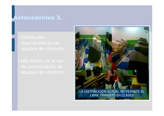 Antecedentes 3.


 • Distribución
   inapropiada de los
   equipos de cómputo.

 • Mal diseño de la red
   de comunicación de
   equipos de cómputo.



                          LA DISTRIBUCIÓN ACTUAL NO PERMITE EL
                                LIBRE TRANSITO EN CLASES
 