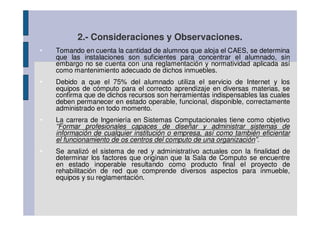 2.- Consideraciones y Observaciones.
•   Tomando en cuenta la cantidad de alumnos que aloja el CAES, se determina
    que las instalaciones son suficientes para concentrar el alumnado, sin
    embargo no se cuenta con una reglamentación y normatividad aplicada así
    como mantenimiento adecuado de dichos inmuebles.
•   Debido a que el 75% del alumnado utiliza el servicio de Internet y los
    equipos de cómputo para el correcto aprendizaje en diversas materias, se
    confirma que de dichos recursos son herramientas indispensables las cuales
    deben permanecer en estado operable, funcional, disponible, correctamente
    administrado en todo momento.
•   La carrera de Ingeniería en Sistemas Computacionales tiene como objetivo
    “Formar profesionales capaces de diseñar y administrar sistemas de
    información de cualquier institución o empresa, así como también eficientar
    el funcionamiento de os centros del computo de una organización”.
•   Se analizó el sistema de red y administrativo actuales con la finalidad de
    determinar los factores que originan que la Sala de Computo se encuentre
    en estado inoperable resultando como producto final el proyecto de
    rehabilitación de red que comprende diversos aspectos para inmueble,
    equipos y su reglamentación.
 