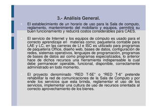 3.- Análisis General.
•   El establecimiento de un horario de uso para la Sala de computo,
    reglamento, mantenimiento del mobiliario y equipos, permitirá su
    buen funcionamiento y reducirá costos considerables para CAES.
•   El servicio de Internet y los equipos de cómputo es usado para el
    correcto aprendizaje en materias como; paquetería contable para
    LAE y LC, en las carreras de LI e ISC es utilizado para programas
    de paquetería Office, diseño web, bases de datos, configuración de
    redes, sistemas operativos, lenguajes de programación, programas
    de bases de datos así como programas especializados, lo anterior
    hace de dichos recursos una herramienta indispensable la cual
    debe permanecer operable, funcional, disponible, correctamente
    administrado en todo momento.
•   El proyecto denominado “RED T-5E” o “RED T-6” pretende
    rehabilitar la red de comunicaciones de la Sala de Computo y por
    ende los servicios que esta brinda, reglamentar el uso de los
    servicios, implementar una cultura de uso de recursos orientada al
    correcto aprovechamiento de los bienes.
 