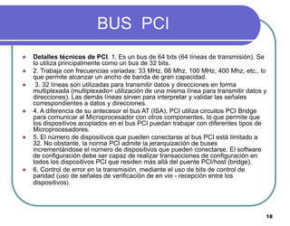 18
BUS PCI
 Detalles técnicos de PCI. 1. Es un bus de 64 bits (64 líneas de transmisión). Se
lo utiliza principalmente co...
