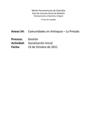Misión Panamericana de Colombia
                Ruta de Inclusión Social de Medellín
                 Planteamiento Urbanístico Integral
                         Firmas de respaldo




Anexo 54:    Comunidades en Antioquia – La Pintada

Proceso:     Gestión
Actividad:   Socialización Inicial
Fecha:       23 de Octubre de 2011
 