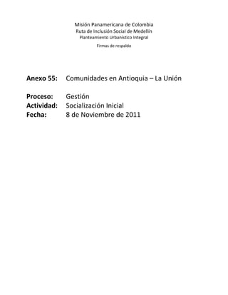 Misión Panamericana de Colombia
               Ruta de Inclusión Social de Medellín
                 Planteamiento Urbanístico Integral
                         Firmas de respaldo




Anexo 55:    Comunidades en Antioquia – La Unión

Proceso:     Gestión
Actividad:   Socialización Inicial
Fecha:       8 de Noviembre de 2011
 