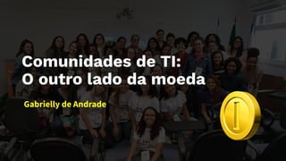 Comunidades de TI:
O outro lado da moeda
Gabrielly de Andrade
 