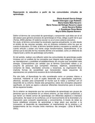 Repensando lo educativo a partir de las comunidades virtuales de
aprendizaje.

                                                   Gloria Araceli García Ortega
                                               Sandra Edwviges Lugo Robledo
                                                     María Estela Mata Navarro
                                        María Teresa del Refugio Navarro López
                                                          Javier Navarro Robles
                                                     J. Guadalupe Pérez Mares
                                                  Mayra Otilia Zepeda Romero

Definir el término de comunidad de aprendizaje y comprender cual debe ser el rol
del asesor para generar procesos de aprendizaje en línea, obliga a partir de lo que
(Torres, 2004) plantea: El sistema escolar no es el único sistema educativo.
Sin duda, el término comunidad ha recobrado vigencia actualmente, no sólo desde
el ámbito de las ciencias sociales, sino en diversos contextos entre los que se
cuenta el educativo. En éste, el término también tiende a recuperar su sentido, por
cuanto articula y posee una fuerte carga transformadora, especialmente, si se
piensa que la escuela de hoy necesita abrirse a la sociedad, como un referente de
mejora local y centro de aprendizaje comunitario.

En tal sentido, realizar una reflexión sobre las comunidades de aprendizaje puede
iniciarse con un análisis de los conceptos que integran esta categoría, los cuales
se interrelacionan y posibilitan el establecimiento de vínculos que consoliden esta
sinergia. Comenzaremos por señalar que el término Comunidad refiere a un
conjunto de personas que comparten intereses, objetivos, características,
consenso de ideas, voluntades comunes y recíprocas, su organización lleva
implícita formas de sociabilidad que transcienden viejos esquemas de
asociaciones con predominio excesivo de la individualidad.

Por otro lado, el Aprendizaje ha sido considerado como un proceso interno e
individual, mediante el cual el sujeto desarrolla sus capacidades cognitivas,
afectivas, sociales para comprender el mundo que le rodea y contribuir con el
desarrollo de su entorno. Desde esta perspectiva, estos dos conceptos adquieren
significado, en tanto se aspira a alcanzar diferentes mecanismos para el avance
de los espacios locales.

De lo anterior se desprende que las comunidades de aprendizaje son grupos de
personas que se encuentran en un mismo entorno, ya sea virtual o presencial, y
que tienen un interés común de aprendizaje con diferentes objetivos e intereses
particulares. Se basan en la confianza y en el reconocimiento de la diversidad y la
disposición para compartir experiencias y conocimientos. A través de éstas se
busca establecer procesos de aprendizaje a largo plazo que apuntan a la
innovación, el desarrollo de capacidades, el mejoramiento de la práctica y el
fortalecimiento de los vínculos entre miembros -las sinergias - (Díaz & Morfín,
2003).
 