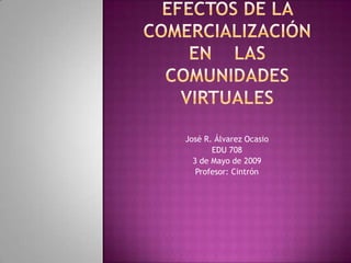 Efectos de la comercialización en    Las comunidades virtuales José R. Álvarez Ocasio EDU 708 3 de Mayo de 2009 Profesor: Cintrón 