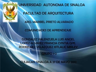 UNIVERSIDAD AUTONOMA DE SINALOA

  FACULTAD DE ARQUITECTURA

   ARQ. MARIBEL PRIETO ALVARADO

   COMUNIDADES DE APRENDIZAJE

  GONZALEZ VALENZUELA LUIS ANGEL
 LOPEZ ALVAREZ FRANCIA CYNTIA GPE.
RODRIGUEZ VELAZQUEZ XITLALIC MIRLEY

             GRUPO 1-2

CULIACAN SINALOA A 27 DE MAYO 2012
 