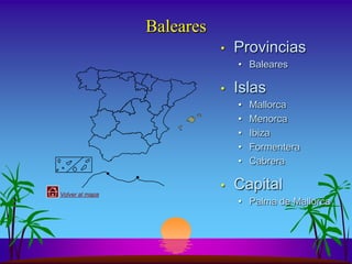 Baleares
                            •   Provincias
                                • Baleares

                            •   Islas
                                •   Mallorca
                                •   Menorca
                                •   Ibiza
                                •   Formentera
                                •   Cabrera


Volver al mapa
                            •   Capital
                                • Palma de Mallorca
 