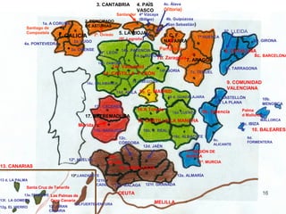 3. CANTABRIA         4. PAÍS          4c. Álava
                                                                        VASCO            (Vitoria)
                                                          Santander 4ª Vizcaya
                                                                    (Bilbao)              4b. Guipúzcoa
                                            2. PRINCIPADO


                             ..
                     1a. A CORUÑA                                                         (San Sebastián)
                                            DE ASTURIAS
             Santiago de
             Compostela                                         5. LA RIOJA                                              8ª. LLEIDA
                             1. GALICIA           2ª. Oviedo                             6. C. F.
                                                                (5ª. Logroño)                               7ª HUESCA

                                  .
                                       2a. LUGO                                          NAVARRA                                      8D. GIRONA
            4a. PONTEVEDRA
                                      3a. ORENSE                 14h. PALENCIA     Pamplona                              8. CATALUÑA
                                                    14ª. LEÓN
                                                                        14.g. BURGOS.                                              8c. BARCELONA
                                                                                   7b. Zaragoza 7. ARAGÓN
                                                    14b. ZAMORA
                                                          14i. Valladolid                                                8b. TARRAGONA
                                                                          14f. SORIA                  7c. TERUEL
                                                      14. CASTILLA Y LEÓN
                                                                      14 e. SEGOVIA                                       9. COMUNIDAD
                                             14c. SALAMANCA
                                                                                                                          VALENCIANA
                                                               14d. ÁVILA 15. C. MADRID
                                                                                            16 d. GUADALAJARA      9ª. CASTELLÓN            10b.
                                                                                                                   DE LA PLANA              MENORCA
                                                  17ª. CÁCERES
                                                                        16.A Toledo                          9b. Valencia       Palma
                                                                                              16d. CUENCA
                                            17. EXTREMADURA                                                                     d Mallorca
                                                                                                                                         10ª.

                                         Mérida         .               16. CASTILLA LA MANCHA
                                                                                                                               10c. IBIZA
                                                                                                                                            MALLORCA

                                                                                                                                      10. BALEARES
                                                  17b. BADAJOZ               16b. C. REAL
                                                                12c.                          16c. ALBACETE                        9d.
                                                                                                                   9c.
                                                                CÓRDOBA                                                            FORMENTERA
                                                                                                                   ALICANTE
                                                                             12d. JAÉN
                                                                                                     11. REGIÓN DE
                                                          12b.                                       MURCIA
                                  12ª. HUELVA
                                                          Sevilla                                          11ª. MURCIA
13. CANARIAS                                                   12. ANDALUCÍA
                                      13ª.LANZAROTE                                             12e. ALMARÍA
13 d. LA PALMA                                    121h.
                                                  CÁDIZ        12g. MÁLAGA    121f. GRANADA
             Santa Cruz de Tenerife
             13e.TENERIFE Las Palmas de                         CEUTA
13f. LA GOMERA            Gran Canaria
                                     13b.FUERTEVENTURA                            MELILLA
12g. EL HIERRO           13c. GRAN
                         CANARIA
 