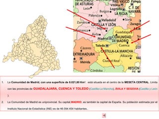 1.   La Comunidad de Madrid, con una superficie de 8.021,80 Km 2. está situada en el centro de la MESETA CENTRAL. Limita

     con las provincias de GUADALAJARA, CUENCA Y TOLEDO (Castilla-La Mancha), ÁVILA Y SEGOVIA (Castilla y León

     ).

2.   La Comunidad de Madrid es uniprovincial. Su capital,MADRID, es también la capital de España. Su población estimada por el

     Instituto Nacional de Estadística (INE) es de 46.094.454 habitantes..
 