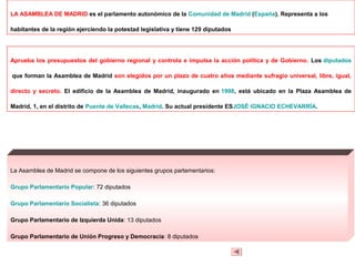 LA ASAMBLEA DE MADRID es el parlamento autonómico de la Comunidad de Madrid (España). Representa a los

habitantes de la región ejerciendo la potestad legislativa y tiene 129 diputados




Aprueba los presupuestos del gobierno regional y controla e impulsa la acción política y de Gobierno. Los diputados

que forman la Asamblea de Madrid son elegidos por un plazo de cuatro años mediante sufragio universal, libre, igual,

directo y secreto. El edificio de la Asamblea de Madrid, inaugurado en 1998, está ubicado en la Plaza Asamblea de

Madrid, 1, en el distrito de Puente de Vallecas, Madrid. Su actual presidente ESJOSÉ IGNACIO ECHEVARRÍA.




La Asamblea de Madrid se compone de los siguientes grupos parlamentarios:

Grupo Parlamentario Popular: 72 diputados

Grupo Parlamentario Socialista: 36 diputados

Grupo Parlamentario de Izquierda Unida: 13 diputados

Grupo Parlamentario de Unión Progreso y Democracia: 8 diputados
 