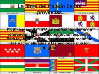 La firma del tratado de las
provincias
En diciembre de 1978 se ratifico mediante un
referéndum la actual constitución española.
Esta ley fundamental reconoce el derecho de
las nacionalidades y las acciones que lo
integran.

 