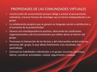 PROPIEDADES DE LAS COMUNIDADES VIRTUALES
• Construcción de conocimiento porque obliga a activar el pensamiento
individual, a buscar formas de investigar sea en forma independiente o en
grupo
• La colaboración propicia que se genere un lenguaje común a satisfacción y
el aumento de la productividad
• Genera una interdependencia positiva, abarcando las condiciones
organizacionales y de funcionamiento que deben darse al interior del
grupo.
• Promueve la interacción de las formas y del intercambio verbal entre las
personas del grupo, lo que afecta finalmente a los resultados del
aprendizaje.
• Estimula las habilidades individuales y en grupo: escuchar, participar,
liderar, coordinar actividades, realizar seguimiento y evaluar.
 
