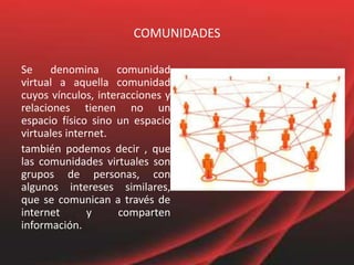 COMUNIDADES
Se denomina comunidad
virtual a aquella comunidad
cuyos vínculos, interacciones y
relaciones tienen no un
espacio físico sino un espacio
virtuales internet.
también podemos decir , que
las comunidades virtuales son
grupos de personas, con
algunos intereses similares,
que se comunican a través de
internet y comparten
información.
 