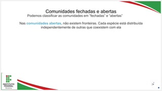 Seu Logotipo ou Nome Aqui
Seu Logotipo ou Nome Aqui
Seu Logotipo ou Nome Aqui
Comunidades fechadas e abertas
24
Nas comunidades abertas, não existem fronteiras. Cada espécie está distribuída
independentemente de outras que coexistem com ela
Podemos classificar as comunidades em “fechadas” e “abertas”
 