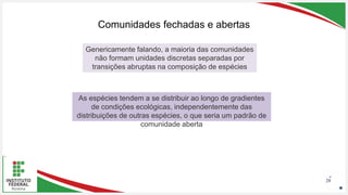 Seu Logotipo ou Nome Aqui
Seu Logotipo ou Nome Aqui
Seu Logotipo ou Nome Aqui
Comunidades fechadas e abertas
28
Genericamente falando, a maioria das comunidades
não formam unidades discretas separadas por
transições abruptas na composição de espécies
As espécies tendem a se distribuir ao longo de gradientes
de condições ecológicas, independentemente das
distribuições de outras espécies, o que seria um padrão de
comunidade aberta
 