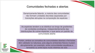 Seu Logotipo ou Nome Aqui
Seu Logotipo ou Nome Aqui
Seu Logotipo ou Nome Aqui
Comunidades fechadas e abertas
29
Genericamente falando, a maioria das comunidades
não formam unidades discretas separadas por
transições abruptas na composição de espécies
As espécies tendem a se distribuir ao longo de gradientes
de condições ecológicas, independentemente das
distribuições de outras espécies, o que seria um padrão de
comunidade aberta
Porém, ambos os conceitos de comunidades abertas e fechadas
têm validade na natureza, pois alguns ambientes físicos mudam
abruptamente, por exemplo, entre comunidades aquáticas e
terrestres ou entre tipos muito distintos de solo
 