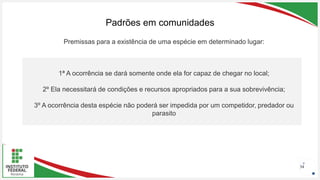 Seu Logotipo ou Nome Aqui
Seu Logotipo ou Nome Aqui
Seu Logotipo ou Nome Aqui
Padrões em comunidades
34
1ª A ocorrência se dará somente onde ela for capaz de chegar no local;
2º Ela necessitará de condições e recursos apropriados para a sua sobrevivência;
3º A ocorrência desta espécie não poderá ser impedida por um competidor, predador ou
parasito
Premissas para a existência de uma espécie em determinado lugar:
 