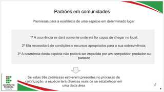 Seu Logotipo ou Nome Aqui
Seu Logotipo ou Nome Aqui
Seu Logotipo ou Nome Aqui
Padrões em comunidades
35
1ª A ocorrência se dará somente onde ela for capaz de chegar no local;
2º Ela necessitará de condições e recursos apropriados para a sua sobrevivência;
3º A ocorrência desta espécie não poderá ser impedida por um competidor, predador ou
parasito
Premissas para a existência de uma espécie em determinado lugar:
Se estas três premissas estiverem presentes no processo de
colonização, a espécie terá chances reais de se estabelecer em
uma dada área
 