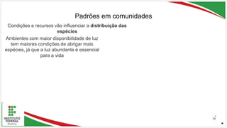 Seu Logotipo ou Nome Aqui
Seu Logotipo ou Nome Aqui
Seu Logotipo ou Nome Aqui
Padrões em comunidades
36
Condições e recursos vão influenciar a distribuição das
espécies
Ambientes com maior disponibilidade de luz
tem maiores condições de abrigar mais
espécies, já que a luz abundante é essencial
para a vida
 