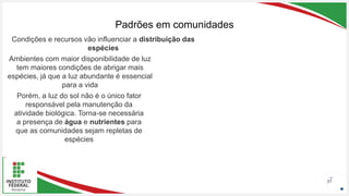 Seu Logotipo ou Nome Aqui
Seu Logotipo ou Nome Aqui
Seu Logotipo ou Nome Aqui
Padrões em comunidades
37
Condições e recursos vão influenciar a distribuição das
espécies
Ambientes com maior disponibilidade de luz
tem maiores condições de abrigar mais
espécies, já que a luz abundante é essencial
para a vida
Porém, a luz do sol não é o único fator
responsável pela manutenção da
atividade biológica. Torna-se necessária
a presença de água e nutrientes para
que as comunidades sejam repletas de
espécies
 