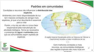 Seu Logotipo ou Nome Aqui
Seu Logotipo ou Nome Aqui
Seu Logotipo ou Nome Aqui
Padrões em comunidades
39
Condições e recursos vão influenciar a distribuição das
espécies
Ambientes com maior disponibilidade de luz
tem maiores condições de abrigar mais
espécies, já que a luz abundante é essencial
para a vida
A região tropical (localizada entre os trópicos de Câncer e
Capricórnio) recebe a maior incidência de luz
Porém, a luz do sol não é o único fator
responsável pela manutenção da
atividade biológica. Torna-se necessária
a presença de água e nutrientes para
que as comunidades sejam repletas de
espécies
Com melhores condições e mais
recursos, as comunidades biológicas
das regiões tropicais são mais ricas em
 