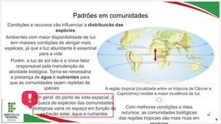 Seu Logotipo ou Nome Aqui
Seu Logotipo ou Nome Aqui
Seu Logotipo ou Nome Aqui
Padrões em comunidades
40
Condições e recursos vão influenciar a distribuição das
espécies
Ambientes com maior disponibilidade de luz
tem maiores condições de abrigar mais
espécies, já que a luz abundante é essencial
para a vida
A região tropical (localizada entre os trópicos de Câncer e
Capricórnio) recebe a maior incidência de luz
Porém, a luz do sol não é o único fator
responsável pela manutenção da
atividade biológica. Torna-se necessária
a presença de água e nutrientes para
que as comunidades sejam repletas de
espécies
Com melhores condições e mais
recursos, as comunidades biológicas
das regiões tropicais são mais ricas em
Em geral, do ponto de vista espacial, a
riqueza de espécies das comunidades
biológicas varia no espaço em função da
radiação solar, água e nutrientes
 