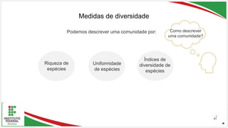 Seu Logotipo ou Nome Aqui
Seu Logotipo ou Nome Aqui
Seu Logotipo ou Nome Aqui 43
Medidas de diversidade
Como descrever
uma comunidade?
Podemos descrever uma comunidade por:
Riqueza de
espécies
Uniformidade
de espécies
Índices de
diversidade de
espécies
 