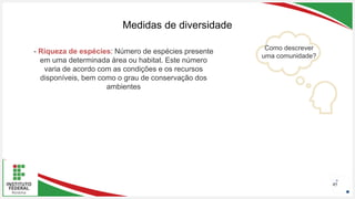 Seu Logotipo ou Nome Aqui
Seu Logotipo ou Nome Aqui
Seu Logotipo ou Nome Aqui 45
Medidas de diversidade
Como descrever
uma comunidade?
- Riqueza de espécies: Número de espécies presente
em uma determinada área ou habitat. Este número
varia de acordo com as condições e os recursos
disponíveis, bem como o grau de conservação dos
ambientes
 