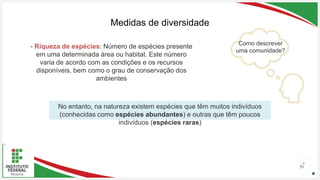Seu Logotipo ou Nome Aqui
Seu Logotipo ou Nome Aqui
Seu Logotipo ou Nome Aqui 51
Medidas de diversidade
Como descrever
uma comunidade?
- Riqueza de espécies: Número de espécies presente
em uma determinada área ou habitat. Este número
varia de acordo com as condições e os recursos
disponíveis, bem como o grau de conservação dos
ambientes
No entanto, na natureza existem espécies que têm muitos indivíduos
(conhecidas como espécies abundantes) e outras que têm poucos
indivíduos (espécies raras)
 