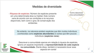Seu Logotipo ou Nome Aqui
Seu Logotipo ou Nome Aqui
Seu Logotipo ou Nome Aqui 52
Medidas de diversidade
Como descrever
uma comunidade?
No entanto, na natureza existem espécies que têm muitos indivíduos
(conhecidas como espécies abundantes) e outras que têm poucos
indivíduos (espécies raras)
Descrever a comunidade apenas em relação à riqueza de espécies,
ignora um aspecto importante: a representatividade de cada espécie
na comunidade. Diante disso, também é necessário levar esse
aspecto em conta!
- Riqueza de espécies: Número de espécies presente
em uma determinada área ou habitat. Este número
varia de acordo com as condições e os recursos
disponíveis, bem como o grau de conservação dos
ambientes
 