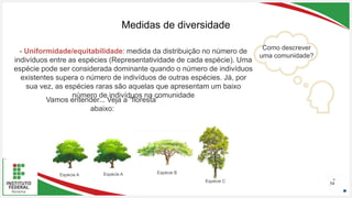 Seu Logotipo ou Nome Aqui
Seu Logotipo ou Nome Aqui
Seu Logotipo ou Nome Aqui
Medidas de diversidade
54
- Uniformidade/equitabilidade: medida da distribuição no número de
indivíduos entre as espécies (Representatividade de cada espécie). Uma
espécie pode ser considerada dominante quando o número de indivíduos
existentes supera o número de indivíduos de outras espécies. Já, por
sua vez, as espécies raras são aquelas que apresentam um baixo
número de indivíduos na comunidade
Espécie A Espécie A Espécie B
Espécie C
Como descrever
uma comunidade?
Vamos entender... Veja a “floresta”
abaixo:
 