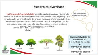 Seu Logotipo ou Nome Aqui
Seu Logotipo ou Nome Aqui
Seu Logotipo ou Nome Aqui
Medidas de diversidade
58
- Uniformidade/equitabilidade: medida da distribuição no número de
indivíduos entre as espécies (Representatividade de cada espécie). Uma
espécie pode ser considerada dominante quando o número de indivíduos
existentes supera o número de indivíduos de outras espécies. Já, por
sua vez, as espécies raras são aquelas que apresentam um baixo
número de indivíduos na comunidade
Espécie A Espécie A Espécie B
Espécie C
Representatividade de
cada espécie:
2 indivíduos da espécie
A
1 indivíduo da espécie
B
1 indivíduo da espécie
C
Como descrever
uma comunidade?
Vamos entender... Veja a “floresta”
abaixo:
 