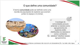 Seu Logotipo ou Nome Aqui
Seu Logotipo ou Nome Aqui
Seu Logotipo ou Nome Aqui
O que define uma comunidade?
6
O termo comunidade pode ser definido como uma
reunião de populações de espécies que ocorrem
juntas no espaço e no tempo
A ecologia de
comunidades procura
entender a maneira como
agrupamentos de
espécies estão
distribuídos na natureza e
como o ambiente
abiótico* interfere nesses
agrupamentos
*Ambiente abiótico: Inclui todos os fatores e processos não vivos em um ecossistema (Ex.: luz solar, solo, água,
 