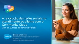 Daniel Chamoun
Vice-Presidente Regional, Brasil, Enterprise
Business Unit
daniel.chamoun@salesforce.com
A revolução das redes sociais no
atendimento ao cliente com o
Community Cloud
Caso de Sucesso da Renault do Brasil
 