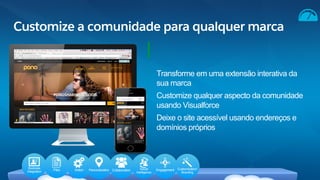 Customize a comunidade para qualquer marca
Transforme em uma extensão interativa da
sua marca
Customize qualquer aspecto da comunidade
usando Visualforce
Deixe o site acessível usando endereços e
domínios próprios
Business
Integration Files Action Personalization Collaboration Social
Intelligence
Engagement Customization/
Branding
 