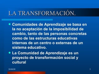 LA TRANSFORMACIÓN. Comunidades de Aprendizaje se basa en la no aceptación de la imposibilidad de cambio, tanto de las personas concretas como de las estructuras educativas internas de un centro o externas de un sistema educativo. La Comunidad de Aprendizaje es un proyecto de transformación social y cultural  