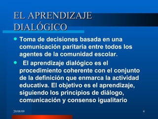 EL APRENDIZAJE DIALÓGICO Toma de decisiones basada en una comunicación paritaria entre todos los agentes de la comunidad escolar. El aprendizaje dialógico es el procedimiento coherente con el conjunto de la definición que enmarca la actividad educativa. El objetivo es el aprendizaje, siguiendo los principios de diálogo, comunicación y consenso igualitario   