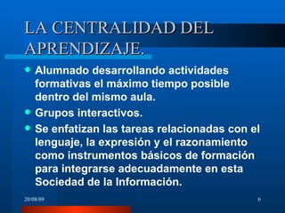 LA CENTRALIDAD DEL APRENDIZAJE. Alumnado desarrollando actividades formativas el máximo tiempo posible dentro del mismo aula. Grupos interactivos. Se enfatizan las tareas relacionadas con el lenguaje, la expresión y el razonamiento como instrumentos básicos  de formación para integrarse adecuadamente en esta Sociedad de la Información. 