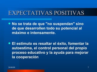 EXPECTATIVAS POSITIVAS No se trata de que "no suspendan" sino de que desarrollen todo su potencial al máximo e intensamente. El estímulo es resaltar el éxito, fomentar la autoestima, el control personal del propio proceso educativo y la ayuda para mejorar la cooperación   