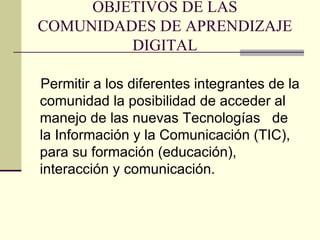 OBJETIVOS DE LAS COMUNIDADES DE APRENDIZAJE DIGITAL Permitir a los diferentes integrantes de la comunidad la posibilidad de acceder al manejo de las nuevas Tecnologías  de la Información y la Comunicación (TIC), para su formación (educación), interacción y comunicación. 