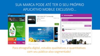 SUA MARCA PODE ATÉ TER O SEU PRÓPRIO
APLICATIVO MOBILE EXCLUSIVO...
Para etnografia digital, estudos qualitativos e quantitativos
com seu público-alvo segmentado!
 