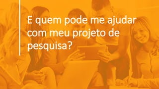 E quem pode me ajudar
com meu projeto de
pesquisa?
 