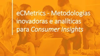 eCMetrics - Metodologias
inovadoras e analíticas
para Consumer Insights
 