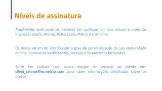 Níveis de assinatura
Atualmente você pode se inscrever em qualquer um dos nossos 6 níveis de
inscrição: Básico, Bronze, Prata, Ouro, Platina e Diamante.
Os níveis variam de acordo com o grau de personalização da sua comunidade
on-line, número de participantes, serviços e ferramentas fornecidos.
Entre em contato com nossa equipe de serviços ao cliente em:
client_service@ecmetrics.com para obter informações detalhadas sobre os
preços.
 
